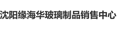 中国女人尻屄视频网站沈阳缘海华玻璃制品销售中心